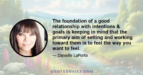 The foundation of a good relationship with intentions & goals is keeping in mind that the primary aim of setting and working toward them is to feel the way you want to feel.