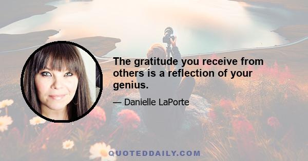 The gratitude you receive from others is a reflection of your genius.