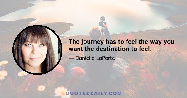 The journey has to feel the way you want the destination to feel.