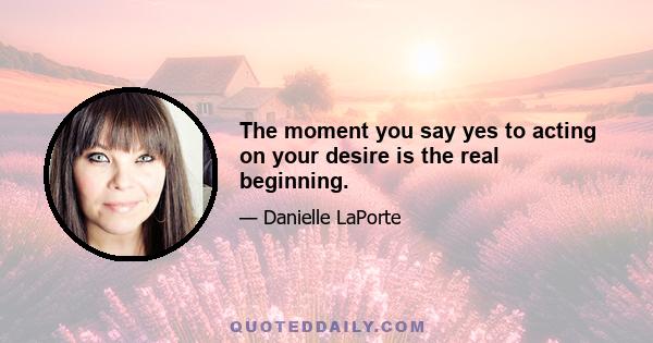 The moment you say yes to acting on your desire is the real beginning.