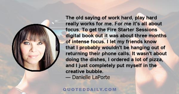 The old saying of work hard, play hard really works for me. For me it's all about focus. To get the Fire Starter Sessions digital book out it was about three months of intense focus. I let my friends know that I