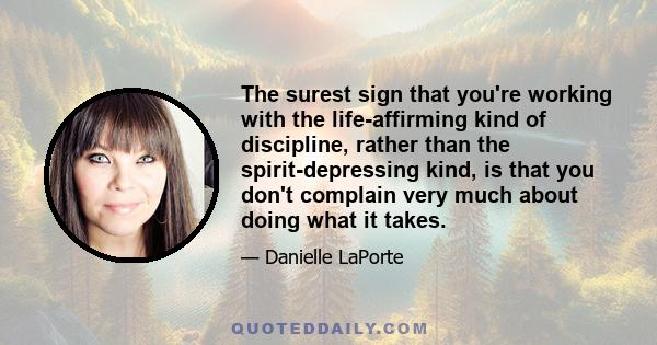 The surest sign that you're working with the life-affirming kind of discipline, rather than the spirit-depressing kind, is that you don't complain very much about doing what it takes.