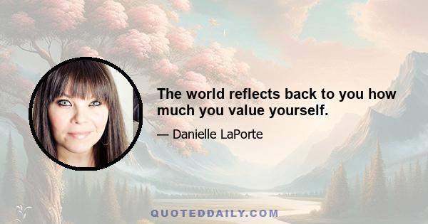 The world reflects back to you how much you value yourself.