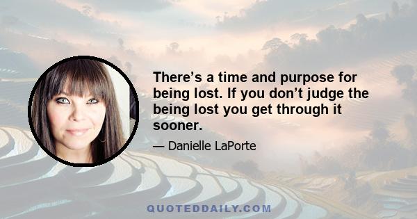 There’s a time and purpose for being lost. If you don’t judge the being lost you get through it sooner.