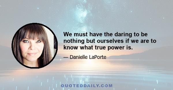 We must have the daring to be nothing but ourselves if we are to know what true power is.