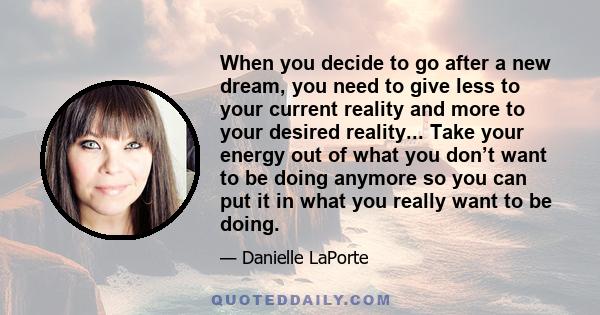 When you decide to go after a new dream, you need to give less to your current reality and more to your desired reality... Take your energy out of what you don’t want to be doing anymore so you can put it in what you