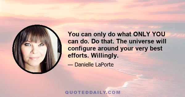 You can only do what ONLY YOU can do. Do that. The universe will configure around your very best efforts. Willingly.