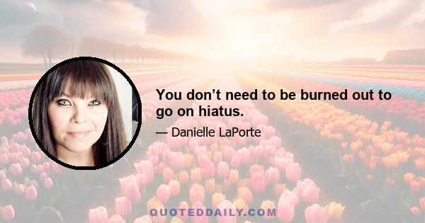 You don’t need to be burned out to go on hiatus.