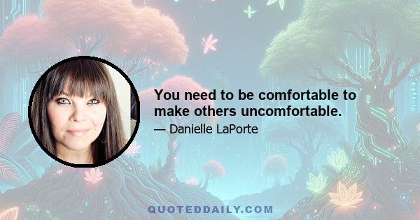 You need to be comfortable to make others uncomfortable.