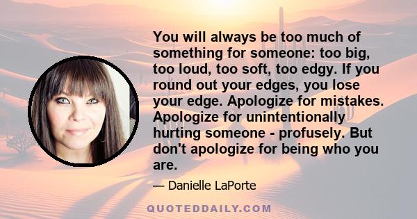 You will always be too much of something for someone: too big, too loud, too soft, too edgy. If you round out your edges, you lose your edge. Apologize for mistakes. Apologize for unintentionally hurting someone -