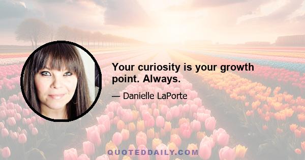 Your curiosity is your growth point. Always.