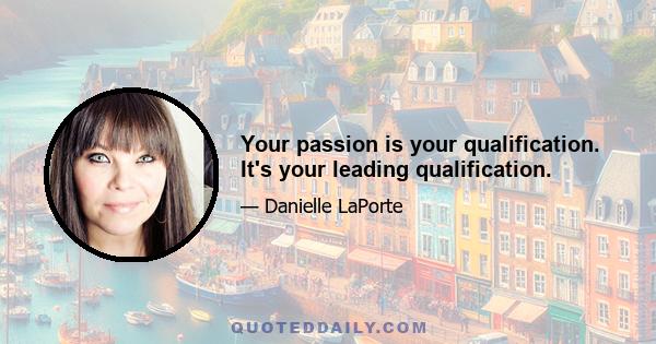 Your passion is your qualification. It's your leading qualification.