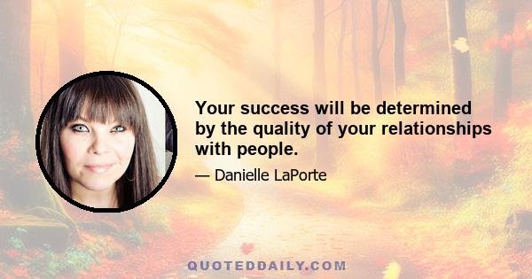 Your success will be determined by the quality of your relationships with people.