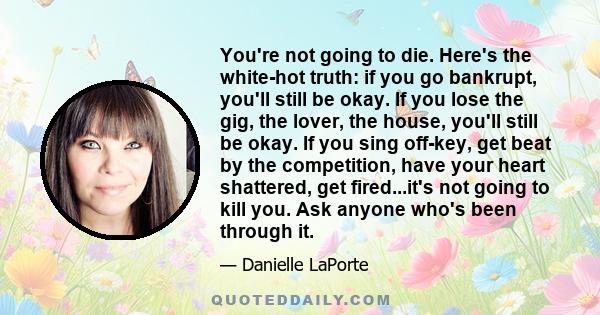 You're not going to die. Here's the white-hot truth: if you go bankrupt, you'll still be okay. If you lose the gig, the lover, the house, you'll still be okay. If you sing off-key, get beat by the competition, have your 