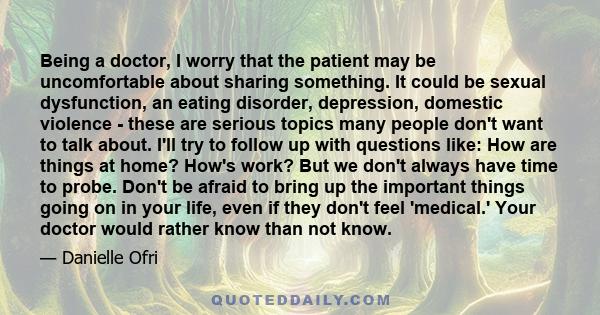 Being a doctor, I worry that the patient may be uncomfortable about sharing something. It could be sexual dysfunction, an eating disorder, depression, domestic violence - these are serious topics many people don't want