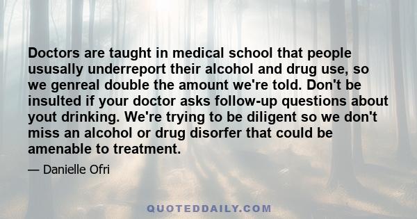 Doctors are taught in medical school that people ususally underreport their alcohol and drug use, so we genreal double the amount we're told. Don't be insulted if your doctor asks follow-up questions about yout