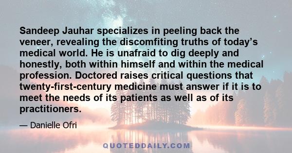 Sandeep Jauhar specializes in peeling back the veneer, revealing the discomfiting truths of today’s medical world. He is unafraid to dig deeply and honestly, both within himself and within the medical profession.