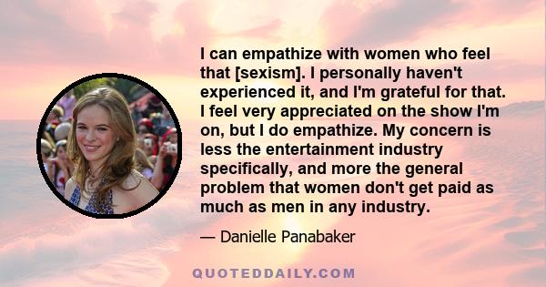 I can empathize with women who feel that [sexism]. I personally haven't experienced it, and I'm grateful for that. I feel very appreciated on the show I'm on, but I do empathize. My concern is less the entertainment