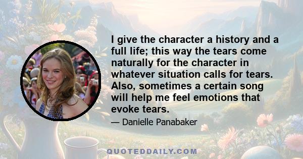 I give the character a history and a full life; this way the tears come naturally for the character in whatever situation calls for tears. Also, sometimes a certain song will help me feel emotions that evoke tears.