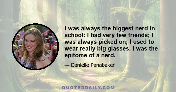 I was always the biggest nerd in school: I had very few friends; I was always picked on; I used to wear really big glasses. I was the epitome of a nerd.