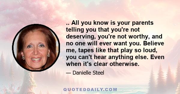 .. All you know is your parents telling you that you're not deserving, you're not worthy, and no one will ever want you. Believe me, tapes like that play so loud, you can't hear anything else. Even when it's clear