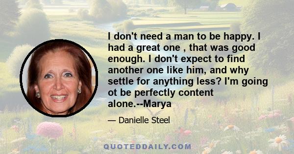 I don't need a man to be happy. I had a great one , that was good enough. I don't expect to find another one like him, and why settle for anything less? I'm going ot be perfectly content alone.--Marya