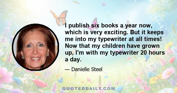 I publish six books a year now, which is very exciting. But it keeps me into my typewriter at all times! Now that my children have grown up, I'm with my typewriter 20 hours a day.