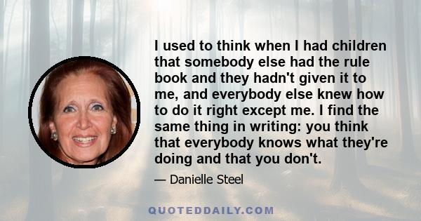 I used to think when I had children that somebody else had the rule book and they hadn't given it to me, and everybody else knew how to do it right except me. I find the same thing in writing: you think that everybody