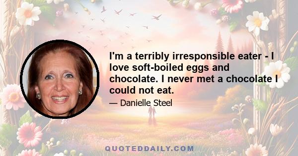 I'm a terribly irresponsible eater - I love soft-boiled eggs and chocolate. I never met a chocolate I could not eat.