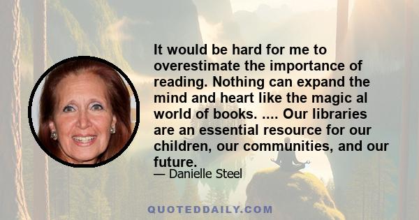 It would be hard for me to overestimate the importance of reading. Nothing can expand the mind and heart like the magic al world of books. .... Our libraries are an essential resource for our children, our communities,