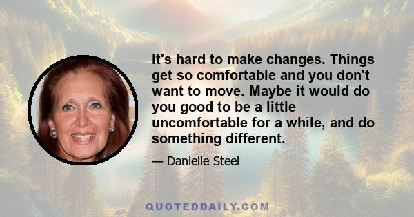 It's hard to make changes. Things get so comfortable and you don't want to move. Maybe it would do you good to be a little uncomfortable for a while, and do something different.