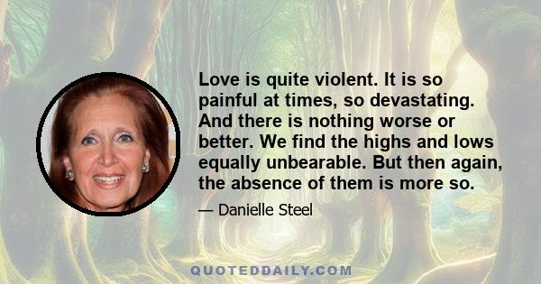 Love is quite violent. It is so painful at times, so devastating. And there is nothing worse or better. We find the highs and lows equally unbearable. But then again, the absence of them is more so.