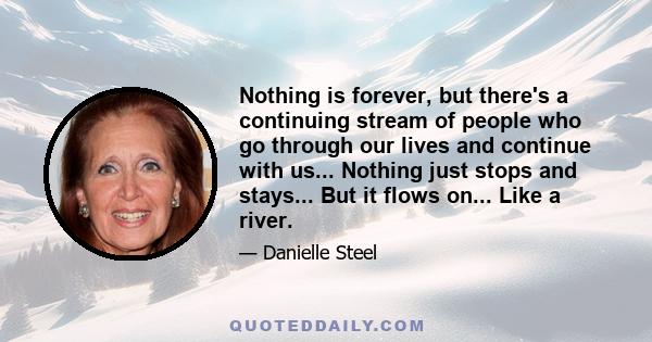 Nothing is forever, but there's a continuing stream of people who go through our lives and continue with us... Nothing just stops and stays... But it flows on... Like a river.