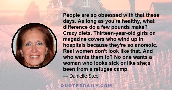 People are so obsessed with that these days. As long as you're healthy, what difference do a few pounds make? Crazy diets. Thirteen-year-old girls on magazine covers who wind up in hospitals because they're so anorexic. 