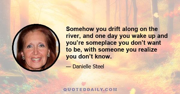 Somehow you drift along on the river, and one day you wake up and you’re someplace you don’t want to be, with someone you realize you don’t know.