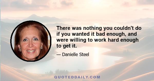 There was nothing you couldn't do if you wanted it bad enough, and were willing to work hard enough to get it.