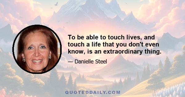 To be able to touch lives, and touch a life that you don't even know, is an extraordinary thing.