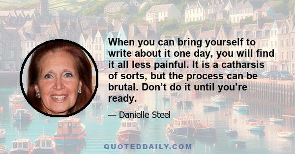 When you can bring yourself to write about it one day, you will find it all less painful. It is a catharsis of sorts, but the process can be brutal. Don’t do it until you’re ready.