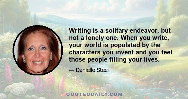 Writing is a solitary endeavor, but not a lonely one. When you write, your world is populated by the characters you invent and you feel those people filling your lives.