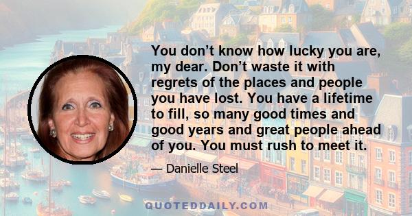 You don’t know how lucky you are, my dear. Don’t waste it with regrets of the places and people you have lost. You have a lifetime to fill, so many good times and good years and great people ahead of you. You must rush