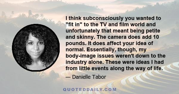 I think subconsciously you wanted to fit in to the TV and film world and unfortunately that meant being petite and skinny. The camera does add 10 pounds. It does affect your idea of normal. Essentially, though, my