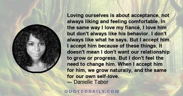 Loving ourselves is about acceptance, not always liking and feeling comfortable. In the same way I love my fiancé, I love him but don't always like his behavior. I don't always like what he says. But I accept him. I