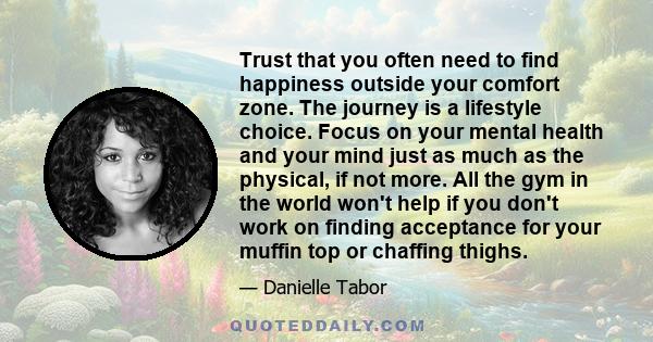 Trust that you often need to find happiness outside your comfort zone. The journey is a lifestyle choice. Focus on your mental health and your mind just as much as the physical, if not more. All the gym in the world