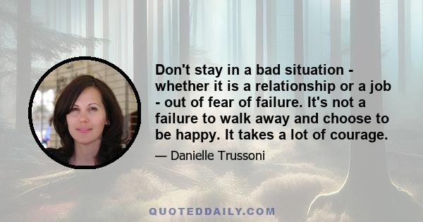 Don't stay in a bad situation - whether it is a relationship or a job - out of fear of failure. It's not a failure to walk away and choose to be happy. It takes a lot of courage.