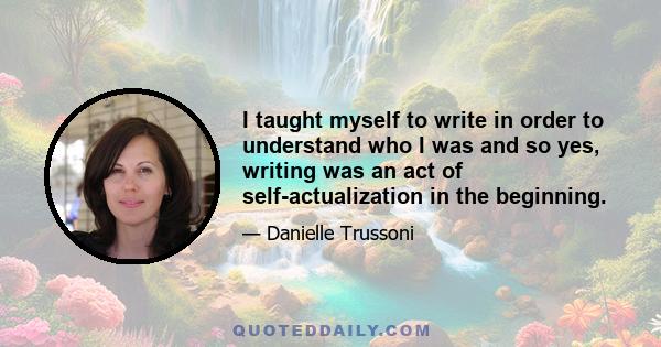 I taught myself to write in order to understand who I was and so yes, writing was an act of self-actualization in the beginning.