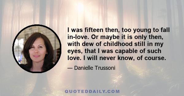 I was fifteen then, too young to fall in-love. Or maybe it is only then, with dew of childhood still in my eyes, that I was capable of such love. I will never know, of course.