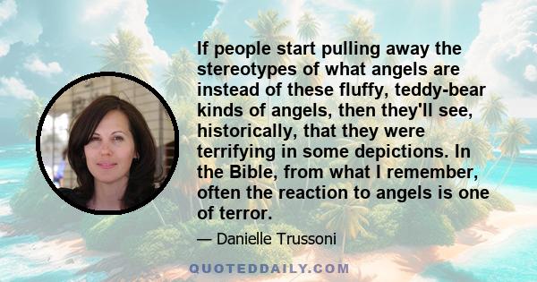 If people start pulling away the stereotypes of what angels are instead of these fluffy, teddy-bear kinds of angels, then they'll see, historically, that they were terrifying in some depictions. In the Bible, from what