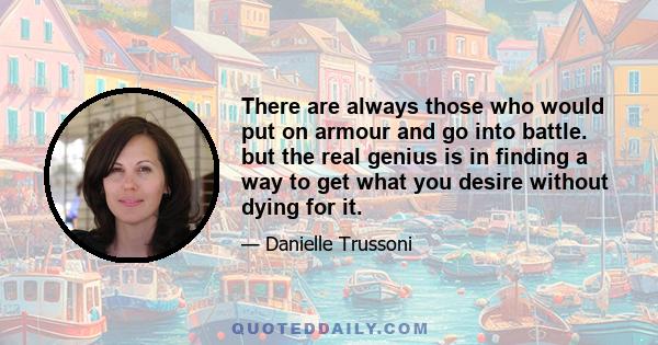 There are always those who would put on armour and go into battle. but the real genius is in finding a way to get what you desire without dying for it.