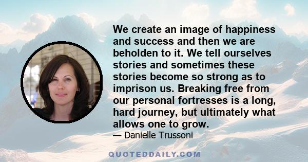 We create an image of happiness and success and then we are beholden to it. We tell ourselves stories and sometimes these stories become so strong as to imprison us. Breaking free from our personal fortresses is a long, 