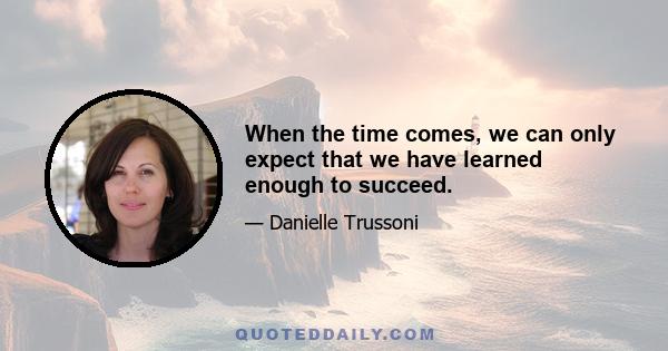 When the time comes, we can only expect that we have learned enough to succeed.